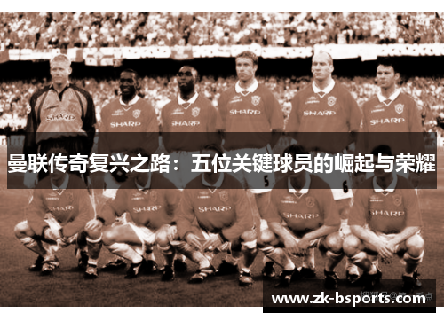 曼联传奇复兴之路:五位关键球员的崛起与荣耀 曼联传奇复兴之路:五位关键球员的崛起与荣耀