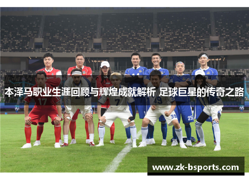 本泽马职业生涯回顾与辉煌成就解析 足球巨星的传奇之路 本泽马职业生涯回顾与辉煌成就解析 足球巨星的传奇之路