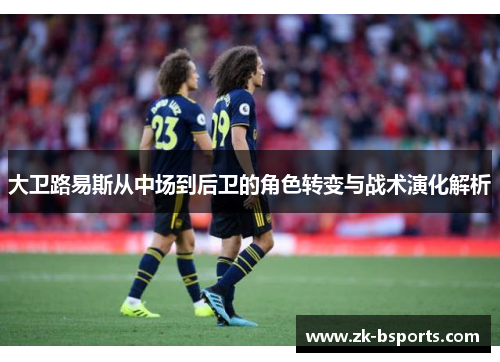 大卫路易斯从中场到后卫的角色转变与战术演化解析 大卫路易斯从中场到后卫的角色转变与战术演化解析