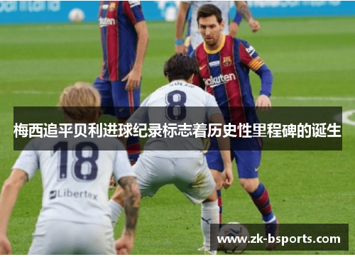 梅西追平贝利进球纪录标志着历史性里程碑的诞生 梅西追平贝利进球纪录标志着历史性里程碑的诞生