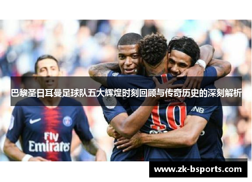 巴黎圣日耳曼足球队五大辉煌时刻回顾与传奇历史的深刻解析