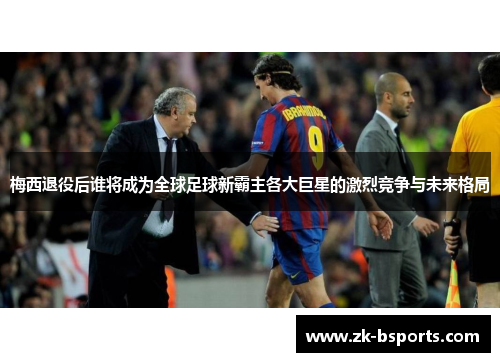 梅西退役后谁将成为全球足球新霸主各大巨星的激烈竞争与未来格局