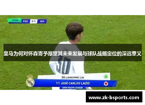 皇马为何对怀森寄予厚望其未来发展与球队战略定位的深远意义 皇马为何对怀森寄予厚望其未来发展与球队战略定位的深远意义