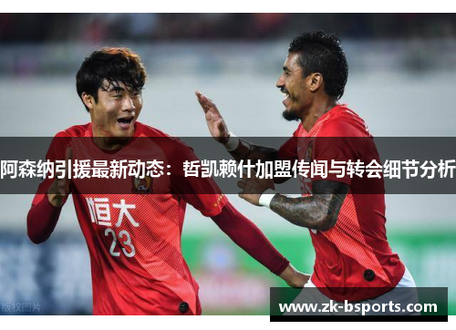 阿森纳引援最新动态：哲凯赖什加盟传闻与转会细节分析