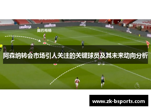 阿森纳转会市场引人关注的关键球员及其未来动向分析