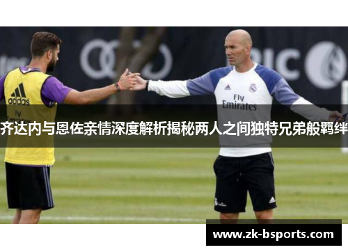 齐达内与恩佐亲情深度解析揭秘两人之间独特兄弟般羁绊 齐达内与恩佐亲情深度解析揭秘两人之间独特兄弟般羁绊