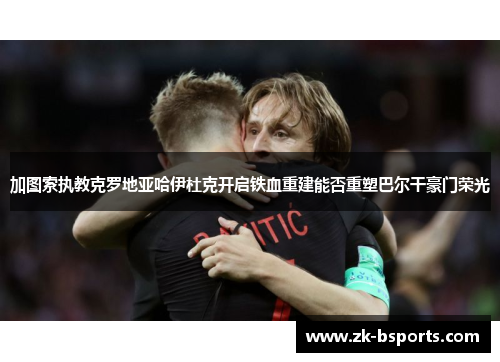 加图索执教克罗地亚哈伊杜克开启铁血重建能否重塑巴尔干豪门荣光